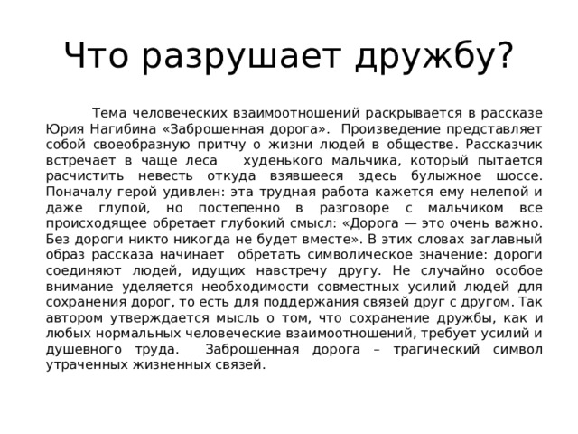 Что разрушает дружбу?  Тема человеческих взаимоотношений раскрывается в рассказе Юрия Нагибина «Заброшенная дорога». Произведение представляет собой своеобразную притчу о жизни людей в обществе. Рассказчик встречает в чаще леса худенького мальчика, который пытается расчистить невесть откуда взявшееся здесь булыжное шоссе. Поначалу герой удивлен: эта трудная работа кажется ему нелепой и даже глупой, но постепенно в разговоре с мальчиком все происходящее обретает глубокий смысл: «Дорога — это очень важно. Без дороги никто никогда не будет вместе». В этих словах заглавный образ рассказа начинает обретать символическое значение: дороги соединяют людей, идущих навстречу другу. Не случайно особое внимание уделяется необходимости совместных усилий людей для сохранения дорог, то есть для поддержания связей друг с другом. Так автором утверждается мысль о том, что сохранение дружбы, как и любых нормальных человеческие взаимоотношений, требует усилий и душевного труда. Заброшенная дорога – трагический символ утраченных жизненных связей. 