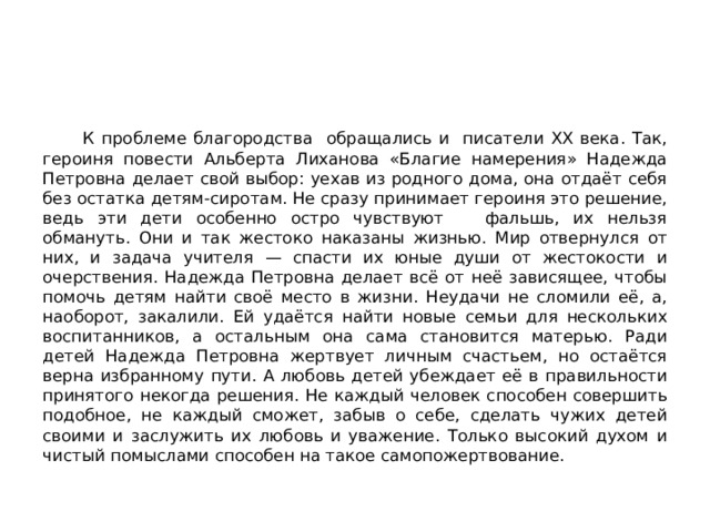  К проблеме благородства обращались и писатели ХХ века. Так, героиня повести Альберта Лиханова «Благие намерения» Надежда Петровна делает свой выбор: уехав из родного дома, она отдаёт себя без остатка детям-сиротам. Не сразу принимает героиня это решение, ведь эти дети особенно остро чувствуют фальшь, их нельзя обмануть. Они и так жестоко наказаны жизнью. Мир отвернулся от них, и задача учителя — спасти их юные души от жестокости и очерствения. Надежда Петровна делает всё от неё зависящее, чтобы помочь детям найти своё место в жизни. Неудачи не сломили её, а, наоборот, закалили. Ей удаётся найти новые семьи для нескольких воспитанников, а остальным она сама становится матерью. Ради детей Надежда Петровна жертвует личным счастьем, но остаётся верна избранному пути. А любовь детей убеждает её в правильности принятого некогда решения. Не каждый человек способен совершить подобное, не каждый сможет, забыв о себе, сделать чужих детей своими и заслужить их любовь и уважение. Только высокий духом и чистый помыслами способен на такое самопожертвование. 