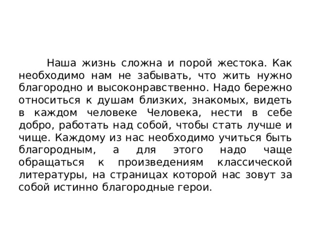  Наша жизнь сложна и порой жестока. Как необходимо нам не забывать, что жить нужно благородно и высоконравственно. Надо бережно относиться к душам близких, знакомых, видеть в каждом человеке Человека, нести в себе добро, работать над собой, чтобы стать лучше и чище. Каждому из нас необходимо учиться быть благородным, а для этого надо чаще обращаться к произведениям классической литературы, на страницах которой нас зовут за собой истинно благородные герои. 