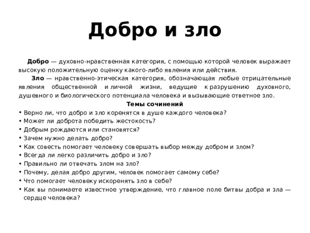 Добро и зло  Добро  — духовно-нравственная категория, с помощью которой человек выражает высокую положительную оценку какого-либо явления или действия.  Зло  — нравственно-этическая категория, обозначающая любые отрицательные явления общественной и личной жизни, ведущие к разрушению духовного, душевного и биологического потенциала человека и вызывающие ответное зло.  Темы сочинений Верно ли, что добро и зло коренятся в душе каждого человека? Может ли доброта победить жестокость? Добрым рождаются или становятся? Зачем нужно делать добро? Как совесть помогает человеку совершать выбор между добром и злом? Всегда ли легко различить добро и зло? Правильно ли отвечать злом на зло? Почему, делая добро другим, человек помогает самому себе? Что помогает человеку искоренять зло в себе? Как вы понимаете известное утверждение, что главное поле битвы добра и зла — сердце человека? 