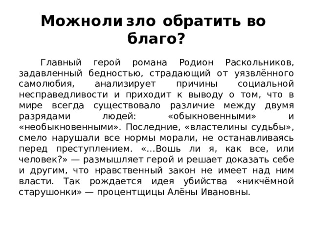 Можно  ли  зло  обратить во  благо?  Главный герой романа Родион Раскольников, задавленный бедностью, страдающий от уязвлённого самолюбия, анализирует причины социальной несправедливости и приходит к выводу о том, что в мире всегда существовало различие между двумя разрядами людей: «обыкновенными» и «необыкновенными». Последние, «властелины судьбы», смело нарушали все нормы морали, не останавливаясь перед преступлением. «…Вошь ли я, как все, или человек?» — размышляет герой и решает доказать себе и другим, что нравственный закон не имеет над ним власти. Так рождается идея убийства «никчёмной старушонки» — процентщицы Алёны Ивановны. 