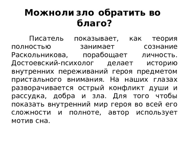 Можно  ли  зло  обратить во  благо?  Писатель показывает, как теория полностью занимает сознание Раскольникова, порабощает личность. Достоевский-психолог делает историю внутренних переживаний героя предметом пристального внимания. На наших глазах разворачивается острый конфликт души и рассудка, добра и зла. Для того чтобы показать внутренний мир героя во всей его сложности и полноте, автор использует мотив сна. 