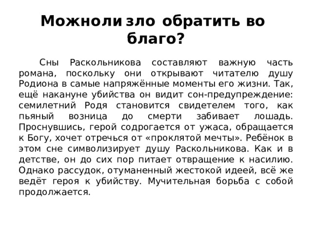 Можно  ли  зло  обратить во  благо?  Сны Раскольникова составляют важную часть романа, поскольку они открывают читателю душу Родиона в самые напряжённые моменты его жизни. Так, ещё накануне убийства он видит сон-предупреждение: семилетний Родя становится свидетелем того, как пьяный возница до смерти забивает лошадь. Проснувшись, герой содрогается от ужаса, обращается к Богу, хочет отречься от «проклятой мечты». Ребёнок в этом сне символизирует душу Раскольникова. Как и в детстве, он до сих пор питает отвращение к насилию. Однако рассудок, отуманенный жестокой идеей, всё же ведёт героя к убийству. Мучительная борьба с собой продолжается. 
