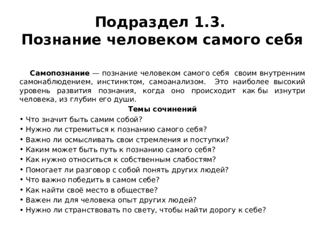 Подраздел 1.3.  Познание человеком самого себя  Самопознание  — познание человеком самого себя своим внутренним самонаблюдением, инстинктом, самоанализом. Это наиболее высокий уровень развития познания, когда оно происходит как бы изнутри человека, из глубин его души. Темы сочинений Что значит быть самим собой? Нужно ли стремиться к познанию самого себя? Важно ли осмысливать свои стремления и поступки? Каким может быть путь к познанию самого себя? Как нужно относиться к собственным слабостям? Помогает ли разговор с собой понять других людей? Что важно победить в самом себе? Как найти своё место в обществе? Важен ли для человека опыт других людей? Нужно ли странствовать по свету, чтобы найти дорогу к себе? 