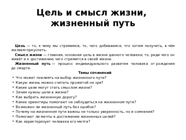 Цель и смысл жизни,  жизненный путь Цель  — то, к чему мы стремимся, то, чего добиваемся, что хотим получить, в чём желаем преуспеть. Смысл жизни  — главная, основная цель в жизни данного человека; то, ради чего он живёт и к достижению чего стремится в своей жизни. Жизненный путь  — процесс индивидуального развития человека от рождения до смерти. Темы сочинений Что может повлиять на выбор жизненного пути? Какую жизнь можно считать прожитой не зря? Какие цели могут стать смыслом жизни? Зачем нужны цели в жизни? Как выбрать жизненную дорогу? Какие ориентиры помогают не заблудиться на жизненном пути? Возможен ли жизненный путь без ошибок? Почему на жизненном пути важны не только уверенность, но и сомнения? Помогают ли мечты в достижении жизненных целей? Как характеризует человека его мечта? 