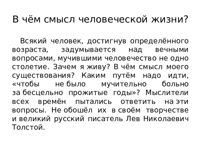 В чём смысл человеческой жизни? Всякий человек, достигнув определённого возраста, задумывается над вечными вопросами, мучившими человечество не одно столетие. Зачем я живу? В чём смысл моего существования? Каким путём надо идти, «чтобы не было мучительно больно за бесцельно прожитые годы»? Мыслители всех времён пытались ответить на эти вопросы. Не обошёл их в своём творчестве и великий русский писатель Лев Николаевич Толстой. 