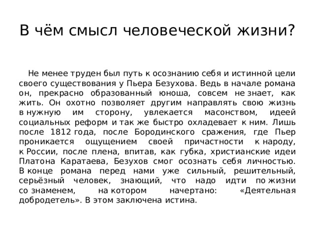 В чём смысл человеческой жизни? Не менее труден был путь к осознанию себя и истинной цели своего существования у Пьера Безухова. Ведь в начале романа он, прекрасно образованный юноша, совсем не знает, как жить. Он охотно позволяет другим направлять свою жизнь в нужную им сторону, увлекается масонством, идеей социальных реформ и так же быстро охладевает к ним. Лишь после 1812 года, после Бородинского сражения, где Пьер проникается ощущением своей причастности к народу, к России, после плена, впитав, как губка, христианские идеи Платона Каратаева, Безухов смог осознать себя личностью. В конце романа перед нами уже сильный, решительный, серьёзный человек, знающий, что надо идти по жизни со знаменем, на котором начертано: «Деятельная добродетель». В этом заключена истина. 