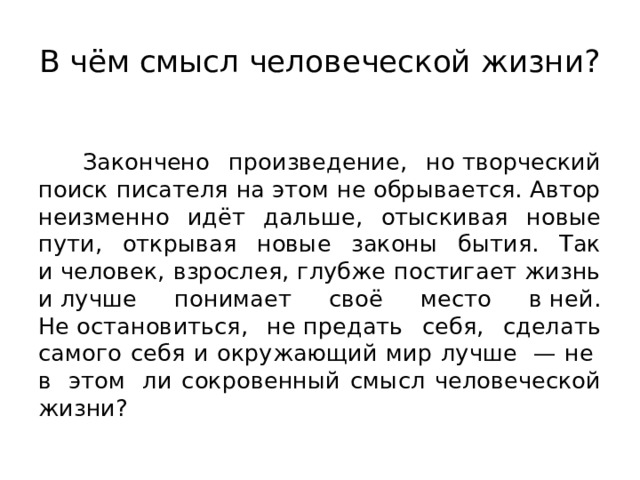 В чём смысл человеческой жизни?  Закончено произведение, но творческий поиск писателя на этом не обрывается. Автор неизменно идёт дальше, отыскивая новые пути, открывая новые законы бытия. Так и человек, взрослея, глубже постигает жизнь и лучше понимает своё место в ней. Не остановиться, не предать себя, сделать самого себя и окружающий мир лучше  — не  в  этом  ли сокровенный смысл человеческой жизни? 