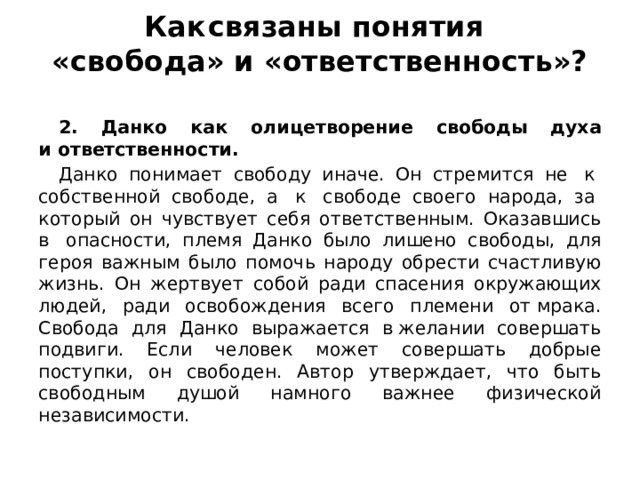 Как  связаны понятия   «свобода» и «ответственность»?   2. Данко как олицетворение свободы духа и ответственности. Данко понимает свободу иначе. Он стремится не  к  собственной свободе, а  к  свободе своего народа, за  который он чувствует себя ответственным. Оказавшись в  опасности, племя Данко было лишено свободы, для героя важным было помочь народу обрести счастливую жизнь. Он жертвует собой ради спасения окружающих людей, ради освобождения всего племени от мрака. Свобода для Данко выражается в желании совершать подвиги. Если человек может совершать добрые поступки, он свободен. Автор утверждает, что быть свободным душой намного важнее физической независимости. 