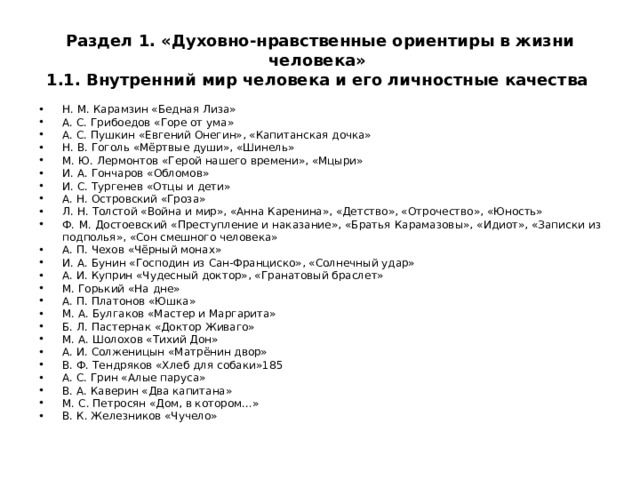 Раздел 1. «Духовно-нравственные ориентиры в жизни человека»  1.1. Внутренний мир человека и его личностные качества Н. М. Карамзин «Бедная Лиза» А. С. Грибоедов «Горе от ума» А. С. Пушкин «Евгений Онегин», «Капитанская дочка» Н. В. Гоголь «Мёртвые души», «Шинель» М. Ю. Лермонтов «Герой нашего времени», «Мцыри» И. А. Гончаров «Обломов» И. С. Тургенев «Отцы и дети» А. Н. Островский «Гроза» Л. Н. Толстой «Война и мир», «Анна Каренина», «Детство», «Отрочество», «Юность» Ф. М. Достоевский «Преступление и наказание», «Братья Карамазовы», «Идиот», «Записки из подполья», «Сон смешного человека» А. П. Чехов «Чёрный монах» И. А. Бунин «Господин из Сан-Франциско», «Солнечный удар» А. И. Куприн «Чудесный доктор», «Гранатовый браслет» М. Горький «На дне» А. П. Платонов «Юшка» М. А. Булгаков «Мастер и Маргарита» Б. Л. Пастернак «Доктор Живаго» М. А. Шолохов «Тихий Дон» А. И. Солженицын «Матрёнин двор» В. Ф. Тендряков «Хлеб для собаки» 185 А. С. Грин «Алые паруса» В. А. Каверин «Два капитана» М. С. Петросян «Дом, в котором…» В. К. Железников «Чучело» 