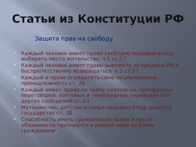 Статьи из Конституции РФ  Защита прав на свободу Каждый человек имеет право свободно передвигаться, выбирать место жительство. ч.1 ст.27 Каждый человек имеет право выезжать за пределы РФ и беспрепятственно возвращаться ч.2 ст.27 Каждый в праве определять свою национальную принадлежность ст. 26 Каждый имеет право на тайну переписки, телефонных переговоров, почтовых и телеграфных переводах или других сообщений ст. 23 Материнство, детство и семья находится под защитой государства ст. 38 Способность иметь гражданское право и нести обязанности признается в равной мере за всеми гражданами . 