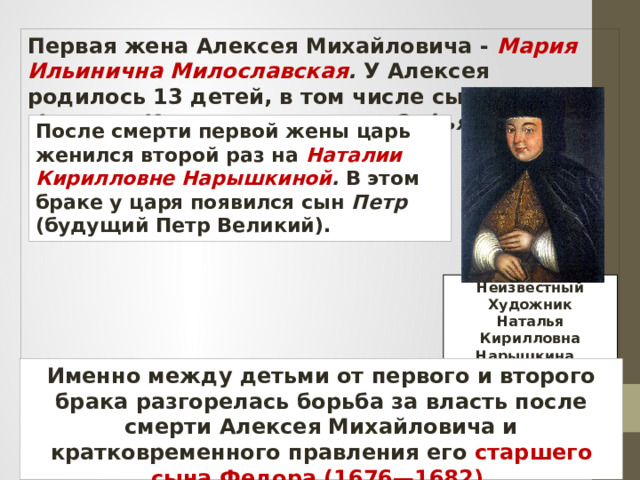 Первая жена Алексея Михайловича - Мария Ильинична Милославская . У Алексея родилось 13 детей, в том числе сыновья Федор и Иван, а также дочь Софья. После смерти первой жены царь женился второй раз на Наталии Кирилловне Нарышкиной . В этом браке у царя появился сын Петр (будущий Петр Великий). Неизвестный Художник Наталья Кирилловна Нарышкина. Именно между детьми от первого и второго брака разгорелась борьба за власть после смерти Алексея Михайловича и кратковременного правления его старшего сына Федора (1676—1682). 