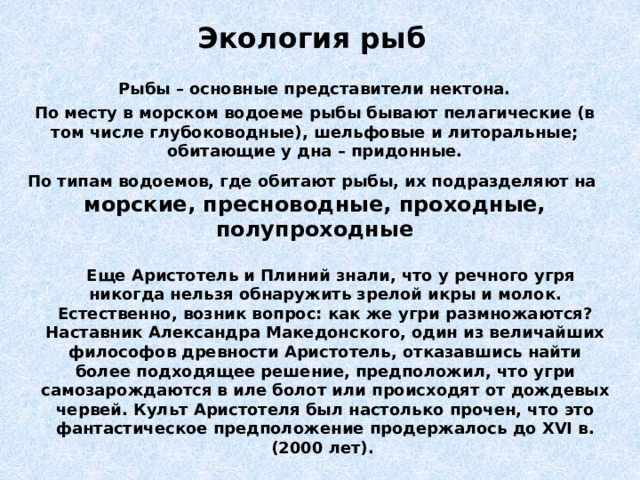 Экология рыб Рыбы – основные представители нектона. По месту в морском водоеме рыбы бывают пелагические (в том числе глубоководные), шельфовые и литоральные; обитающие у дна – придонные. По типам водоемов, где обитают рыбы, их подразделяют на морские, пресноводные, проходные, полупроходные    Еще Аристотель и Плиний знали, что у речного угря никогда нельзя обнаружить зрелой икры и молок. Естественно, возник вопрос: как же угри размножаются? Наставник Александра Македонского, один из величайших философов древности Аристотель, отказавшись найти более подходящее решение, предположил, что угри самозарождаются в иле болот или происходят от дождевых червей. Культ Аристотеля был настолько прочен, что это фантастическое предположение продержалось до XVI в. (2000 лет). 