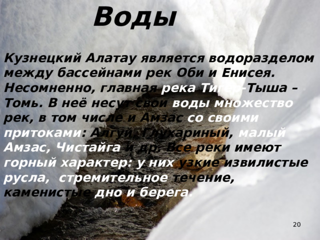Воды Кузнецкий Алатау является водоразделом между бассейнами рек Оби и Енисея. Несомненно, главная река Тигер- Тыша – Томь. В неё несут свои воды множество рек, в том числе и Амзас со своими притоками : Алгуй, Глухариный, малый Амзас, Чистайга и др. Все реки имеют горный характер: у них узкие извилистые русла, стремительное течение, каменистые дно и берега.  