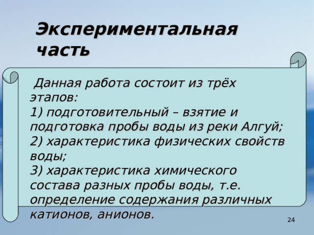 Экспериментальная  часть   Данная работа состоит из трёх этапов: 1) подготовительный – взятие и подготовка пробы воды из реки Алгуй; 2) характеристика физических свойств воды; 3) характеристика химического состава разных пробы воды, т.е. определение содержания различных катионов, анионов.  