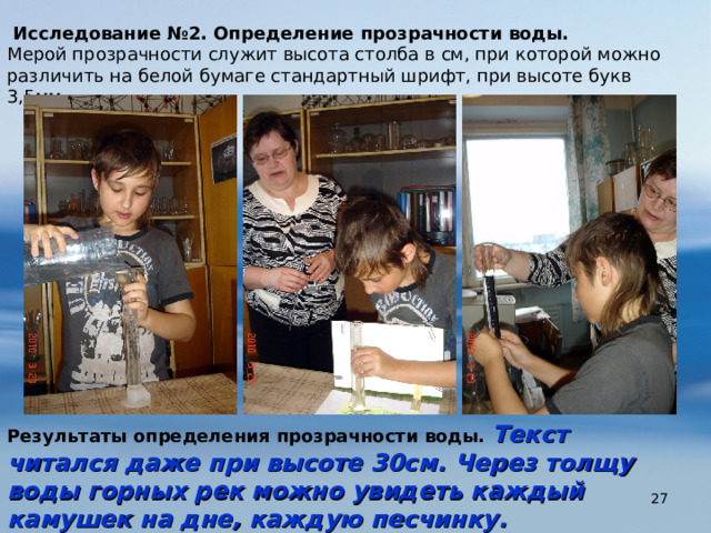   Исследование №2. Определение прозрачности воды. Мерой прозрачности служит высота столба в см, при которой можно различить на белой бумаге стандартный шрифт, при высоте букв 3,5мм. Результаты определения прозрачности воды. Текст читался даже при высоте 30см. Через толщу воды горных рек можно увидеть каждый камушек на дне, каждую песчинку.  