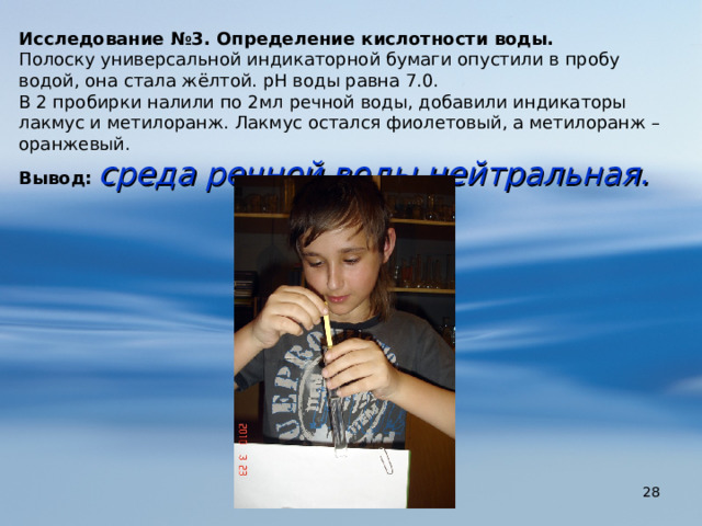Исследование №3. Определение кислотности воды. Полоску универсальной индикаторной бумаги опустили в пробу водой, она стала жёлтой. рН воды равна 7.0. В 2 пробирки налили по 2мл речной воды, добавили индикаторы лакмус и метилоранж. Лакмус остался фиолетовый, а метилоранж – оранжевый. Вывод:  среда речной воды нейтральная.  