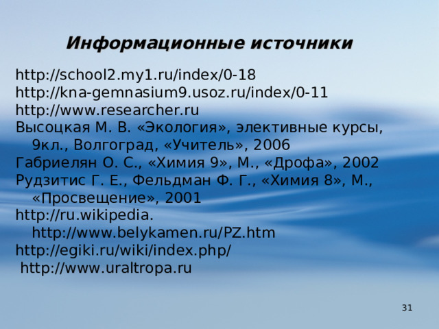 Информационные источники   http:// school 2. my 1. ru / index /0-18 http:// kna - gemnasium 9. usoz . ru / index /0-11 http:// www.researcher.ru Высоцкая М. В. «Экология», элективные курсы, 9кл., Волгоград, «Учитель», 2006 Габриелян О. С., «Химия 9», М., «Дрофа», 2002 Рудзитис Г. Е., Фельдман Ф. Г., «Химия 8», М., «Просвещение», 2001 http :// ru . wikipedia . http://www.belykamen.ru/PZ.htm http://egiki.ru/wiki/index.php/  http://www.uraltropa.ru  