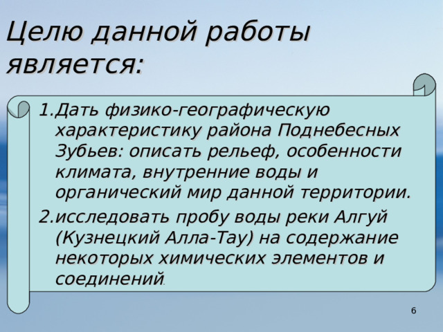 Целю данной работы является:  Дать физико-географическую характеристику района Поднебесных Зубьев: описать рельеф, особенности климата, внутренние воды и органический мир данной территории. исследовать пробу воды реки Алгуй (Кузнецкий Алла-Тау) на содержание некоторых химических элементов и соединений .  