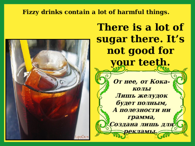 Fizzy drinks contain a lot of harmful things. There is a lot of sugar there. It’s not good for your teeth. От нее, от Кока-колы  Лишь желудок будет полным,  А полезности ни грамма,  Создана лишь для рекламы.  