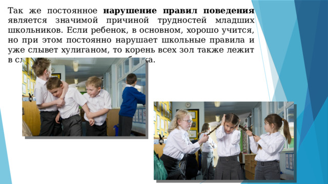 Так же постоянное нарушение правил поведения является значимой причиной трудностей младших школьников. Если ребенок, в основном, хорошо учится, но при этом постоянно нарушает школьные правила и уже слывет хулиганом, то корень всех зол также лежит в сложностях адаптации ребенка. 