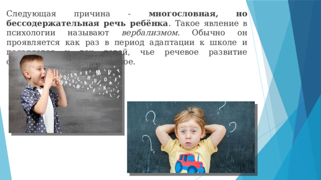 Следующая причина - многословная, но бессодержательная речь ребёнка . Такое явление в психологии называют вербализмом . Обычно он проявляется как раз в период адаптации к школе и появляется у тех детей, чье речевое развитие опережает интеллектуальное. 