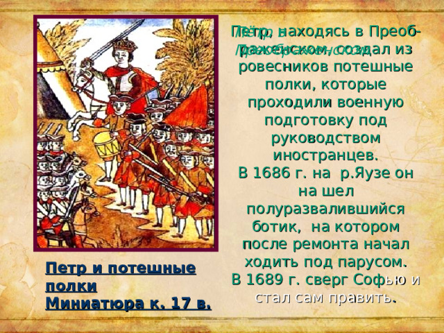 Петр, находясь в Преоб-раженском, создал из ровесников потешные полки, которые проходили военную подготовку под руководством иностранцев.  В 1686 г. на р.Яузе он на шел полуразвалившийся ботик, на котором после ремонта начал ходить под парусом.  В 1689 г. сверг Соф ью и стал сам править . Пётр в Преображенском Петр и потешные полки Миниатюра к. 17 в. 