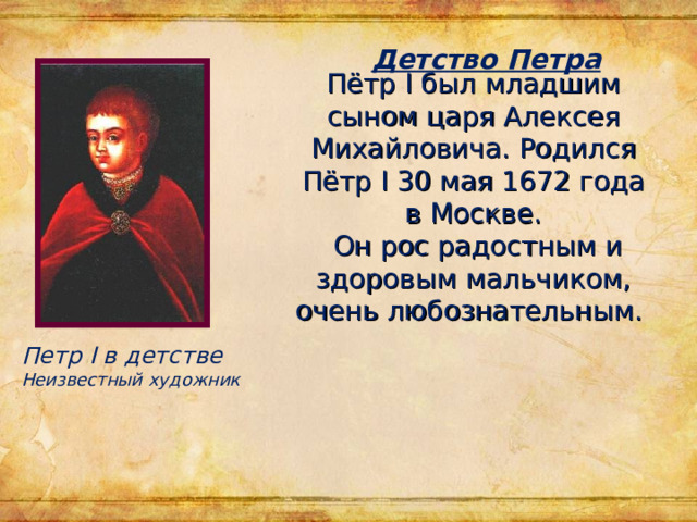Пётр I был младшим сыном царя Алексея Михайловича. Родился Пётр I 30 мая 1672 года в Москве.  Он рос радостным и здоровым мальчиком, очень любознательным.   Детство Петра Петр I в детстве Неизвестный художник 