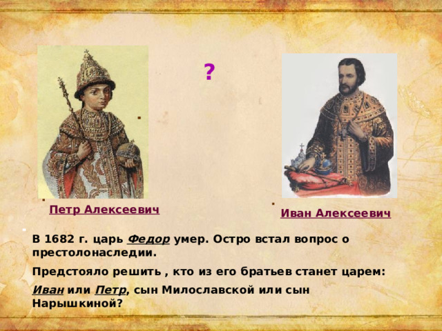 ? Петр Алексеевич Иван Алексеевич В 1682 г. царь Федор умер. Остро встал вопрос о престолонаследии. Предстояло решить , кто из его братьев станет царем: Иван или Петр , сын Милославской или сын Нарышкиной?  