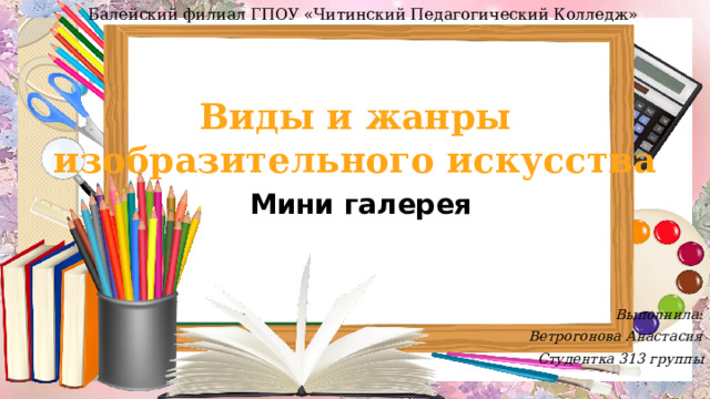 Балейский филиал ГПОУ «Читинский Педагогический Колледж» Виды и жанры изобразительного искусства Мини галерея Выполнила: Ветрогонова Анастасия Студентка 313 группы  
