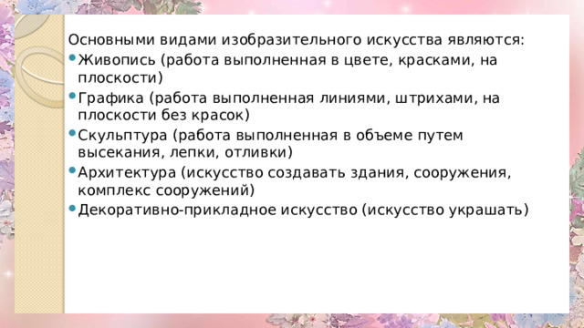 Основными видами изобразительного искусства являются: Живопись (работа выполненная в цвете, красками, на плоскости) Графика (работа выполненная линиями, штрихами, на плоскости без красок) Скульптура (работа выполненная в объеме путем высекания, лепки, отливки) Архитектура (искусство создавать здания, сооружения, комплекс сооружений) Декоративно-прикладное искусство (искусство украшать) 