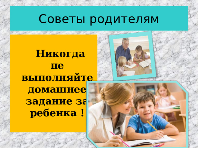 Советы родителям  Никогда не выполняйте домашнее задание за ребенка ! 