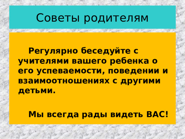 Советы родителям   Регулярно беседуйте с учителями вашего ребенка о его успеваемости, поведении и взаимоотношениях с другими детьми.   Мы всегда рады видеть ВАС!  