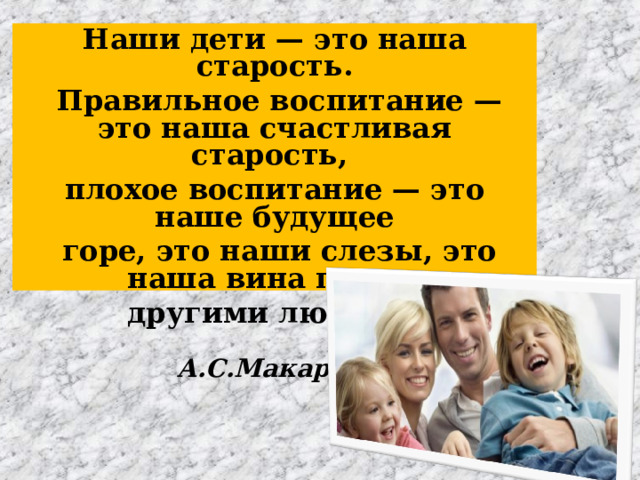 Наши дети — это наша старость.  Правильное воспитание — это наша счастливая старость, плохое воспитание — это наше будущее  горе, это наши слезы, это наша вина перед другими людьми.   А.С.Макаренко 