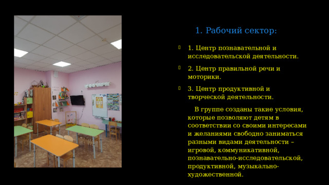 1. Рабочий сектор:   1. Центр познавательной и исследовательской деятельности. 2. Центр правильной речи и моторики. 3. Центр продуктивной и творческой деятельности.  В группе созданы такие условия, которые позволяют детям в соответствии со своими интересами и желаниями свободно заниматься разными видами деятельности – игровой, коммуникативной, познавательно-исследовательской, продуктивной, музыкально-художественной.  