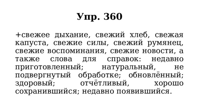 Упр. 360 +свежее дыхание, свежий хлеб, свежая капуста, свежие силы, свежий румянец, свежие воспоминания, свежие новости, а также слова для справок: недавно приготовленный; натуральный, не подвергнутый обработке; обновлённый; здоровый; отчётливый, хорошо сохранившийся; недавно появившийся. 