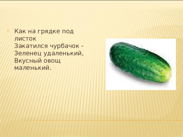 Как на грядке под листок  Закатился чурбачок -  Зеленец удаленький,  Вкусный овощ маленький.   