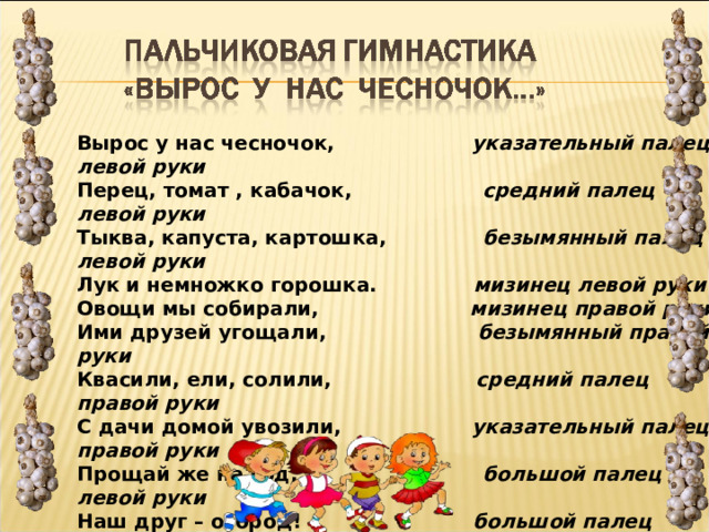 Вырос у нас чесночок,                     указательный палец левой руки  Перец, томат , кабачок,                    средний палец левой руки  Тыква, капуста, картошка,               безымянный палец левой руки  Лук и немножко горошка.               мизинец левой руки  Овощи мы собирали,                       мизинец правой руки  Ими друзей угощали,                       безымянный правой руки  Квасили, ели, солили,                      средний палец правой руки  С дачи домой увозили,                    указательный палец правой руки  Прощай же на год,                            большой палец левой руки  Наш друг – огород!                          большой палец правой руки  