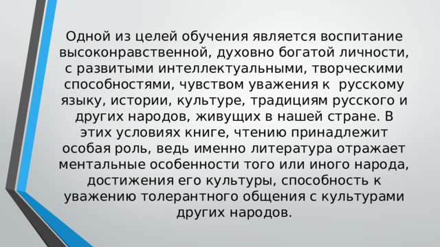 Одной из целей обучения является воспитание высоконравственной, духовно богатой личности, с развитыми интеллектуальными, творческими способностями, чувством уважения к русскому языку, истории, культуре, традициям русского и других народов, живущих в нашей стране. В этих условиях книге, чтению принадлежит особая роль, ведь именно литература отражает ментальные особенности того или иного народа, достижения его культуры, способность к уважению толерантного общения с культурами других народов.   