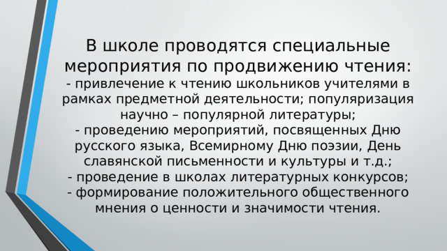 В школе проводятся специальные мероприятия по продвижению чтения:  - привлечение к чтению школьников учителями в рамках предметной деятельности; популяризация научно – популярной литературы;  - проведению мероприятий, посвященных Дню русского языка, Всемирному Дню поэзии, День славянской письменности и культуры и т.д.;  - проведение в школах литературных конкурсов;  - формирование положительного общественного мнения о ценности и значимости чтения. 