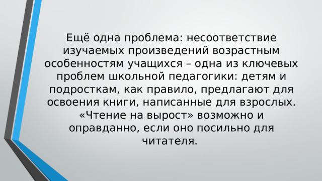 Ещё одна проблема: несоответствие изучаемых произведений возрастным особенностям учащихся – одна из ключевых проблем школьной педагогики: детям и подросткам, как правило, предлагают для освоения книги, написанные для взрослых. «Чтение на вырост» возможно и оправданно, если оно посильно для читателя. 