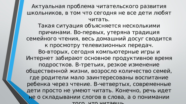 Актуальная проблема читательского развития школьников, в том что сегодня не все дети любят читать.  Такая ситуация объясняется несколькими причинами. Во-первых, утеряна традиция семейного чтения, весь домашний досуг сводится к просмотру телевизионных передач.  Во-вторых, сегодня компьютерные игры и Интернет забирают основное продуктивное время подростков. В-третьих, резкое изменение общественной жизни, возросло количество семей, где родители мало заинтересованы воспитание ребенка через чтение. В-четвертых, современные дети просто не умеют читать. Конечно, речь идет не о складывании слогов в слова, а о понимании того, что читаешь. 