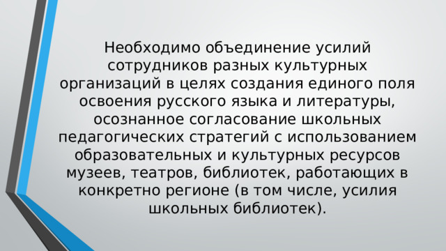 Необходимо объединение усилий сотрудников разных культурных организаций в целях создания единого поля освоения русского языка и литературы, осознанное согласование школьных педагогических стратегий с использованием образовательных и культурных ресурсов музеев, театров, библиотек, работающих в конкретно регионе (в том числе, усилия школьных библиотек). 