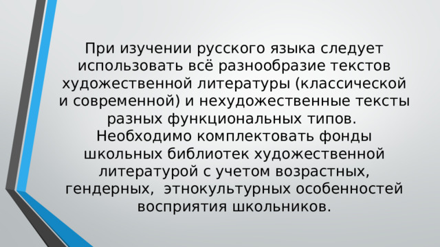 При изучении русского языка следует использовать всё разнообразие текстов художественной литературы (классической и современной) и нехудожественные тексты разных функциональных типов.  Необходимо комплектовать фонды школьных библиотек художественной литературой с учетом возрастных, гендерных, этнокультурных особенностей восприятия школьников. 