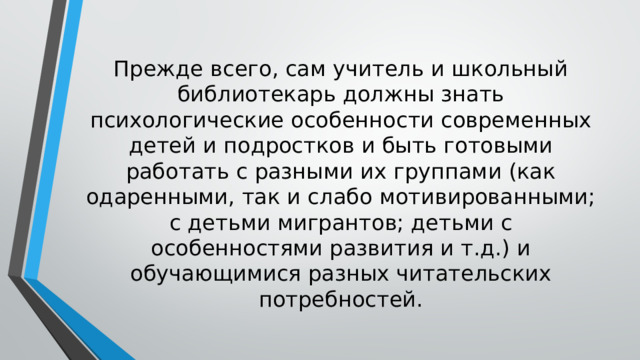 Прежде всего, сам учитель и школьный библиотекарь должны знать психологические особенности современных детей и подростков и быть готовыми работать с разными их группами (как одаренными, так и слабо мотивированными; с детьми мигрантов; детьми с особенностями развития и т.д.) и обучающимися разных читательских потребностей. 
