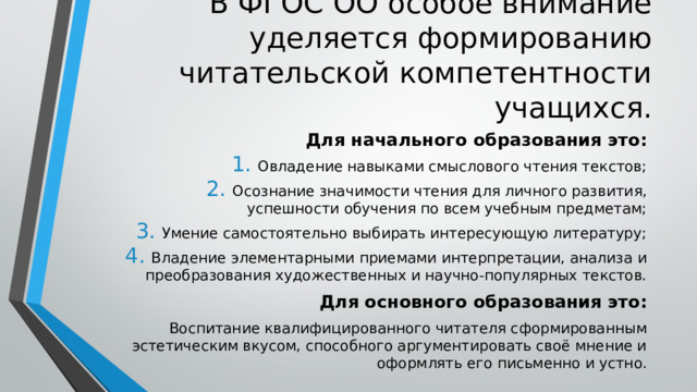 В ФГОС ОО особое внимание уделяется формированию читательской компетентности учащихся. Для начального образования это: Овладение навыками смыслового чтения текстов; Осознание значимости чтения для личного развития, успешности обучения по всем учебным предметам; Умение самостоятельно выбирать интересующую литературу; Владение элементарными приемами интерпретации, анализа и преобразования художественных и научно-популярных текстов. Для основного образования это: Воспитание квалифицированного читателя сформированным эстетическим вкусом, способного аргументировать своё мнение и оформлять его письменно и устно. 