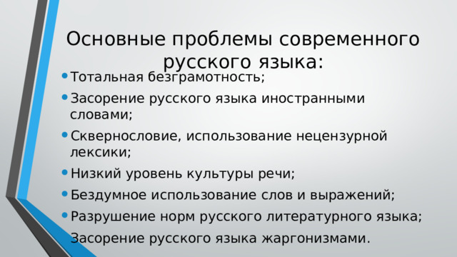 Основные проблемы современного русского языка: Тотальная безграмотность; Засорение русского языка иностранными словами; Сквернословие, использование нецензурной лексики; Низкий уровень культуры речи; Бездумное использование слов и выражений; Разрушение норм русского литературного языка; Засорение русского языка жаргонизмами. 