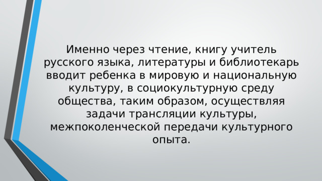 Именно через чтение, книгу учитель русского языка, литературы и библиотекарь вводит ребенка в мировую и национальную культуру, в социокультурную среду общества, таким образом, осуществляя задачи трансляции культуры, межпоколенческой передачи культурного опыта. 
