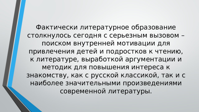 Фактически литературное образование столкнулось сегодня с серьезным вызовом – поиском внутренней мотивации для привлечения детей и подростков к чтению, к литературе, выработкой аргументации и методик для повышения интереса к знакомству, как с русской классикой, так и с наиболее значительными произведениями современной литературы. 