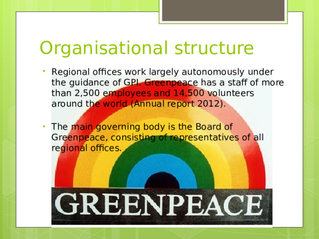 Organisational structure Regional offices work largely autonomously under the guidance of GPI. Greenpeace has a staff of more than 2,500 employees and 14,500 volunteers around the world (Annual report 2012).   The main governing body is the Board of Greenpeace, consisting of representatives of all regional offices. 